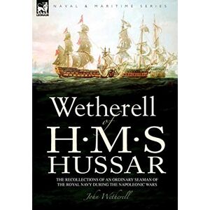 Wetherell, John Wetherell of H. M. S. Hussar the Recollections of an Ordinary Seaman of the Royal Navy During the Napoleonic Wars Wetherell, John Wetherell of H. M. S. Hussar the Recollections of an Ordinary Seaman of the Royal Navy During the Napoleonic Wars