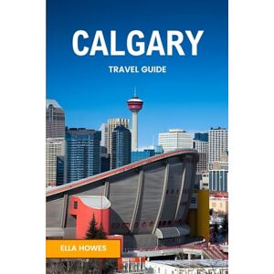 Howes, Ella Calgary Travel Guide: Your Gateway Companion to Embarking on a Journey of Discovery Through Western Canada's Vibrant Gem Howes, Ella Calgary Travel Guide: Your Gateway Companion to Embarking on a Journey of Discovery Through Western Canada's Vibrant Gem