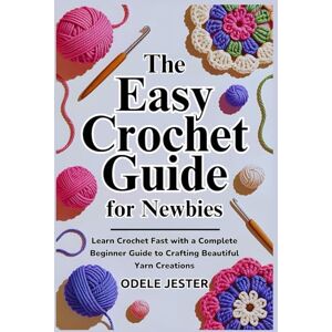 JESTER, ODELE THE EASY CROCHET GUIDE FOR NEWBIES: Learn Crochet Fast with a Complete Beginner Guide to Crafting Beautiful Yarn Creations JESTER, ODELE THE EASY CROCHET GUIDE FOR NEWBIES: Learn Crochet Fast with a Complete Beginner Guide to Crafting Beautiful Yarn Creations