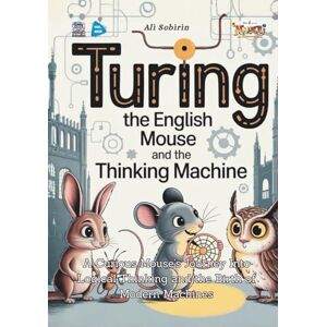 Sobirin, Ali Turing the English Mouse and the Thinking Machine: A Curious Mouse’s Journey Into Logical Thinking and the Birth of Modern Machines (Baby Scientist) Sobirin, Ali Turing the English Mouse and the Thinking Machine: A Curious Mouse’s Journey Into Logical Thinking and the Birth of Modern Machines (Baby Scientist)
