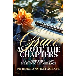 Ashford, Dr. Rebecca Grace Wrote the Chapters: How God Edited My Mess Into My Message Ashford, Dr. Rebecca Grace Wrote the Chapters: How God Edited My Mess Into My Message
