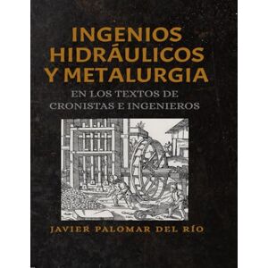 PALOMAR DEL RÍO, JAVIER INGENIOS HIDRÁULICOS Y METALURGIA EN LOS TEXTOS ANTIGUOS DE CRONISTAS E INGENIEROS PALOMAR DEL RÍO, JAVIER INGENIOS HIDRÁULICOS Y METALURGIA EN LOS TEXTOS ANTIGUOS DE CRONISTAS E INGENIEROS