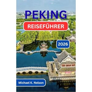 K. Nelson, Michael PEKING REISEFÜHRER 2026: Die Entdeckung von Tradition, Wandel und dem Herzschlag einer Nation K. Nelson, Michael PEKING REISEFÜHRER 2026: Die Entdeckung von Tradition, Wandel und dem Herzschlag einer Nation