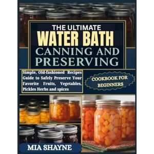 Shayne, Mia The Ultimate Water Bath Canning And Preserving Cookbook For Beginners: Simple, Old-fashioned Recipes Guide to Safely Preserve Your Favorite Fruits, Vegetables, Pickles Herbs and spices Shayne, Mia The Ultimate Water Bath Canning And Preserving Cookbook For Beginners: Simple, Old-fashioned Recipes Guide to Safely Preserve Your Favorite Fruits, Vegetables, Pickles Herbs and spices
