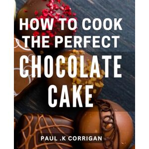 .K Corrigan, Paul How To Cook The Perfect Chocolate Cake: The Ultimate Guide to Crafting Irresistible Chocolate Delights: Mastering the Art of Baking Scrumptious Cakes .K Corrigan, Paul How To Cook The Perfect Chocolate Cake: The Ultimate Guide to Crafting Irresistible Chocolate Delights: Mastering the Art of Baking Scrumptious Cakes