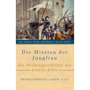 Labrise O.S.B., Bruder Emmanuel Die Mission der Jungfrau: Die Heldengeschichte der Jeanne d’Arc: 2 (Ein Held wird erwählt) Labrise O.S.B., Bruder Emmanuel Die Mission der Jungfrau: Die Heldengeschichte der Jeanne d’Arc: 2 (Ein Held wird erwählt)