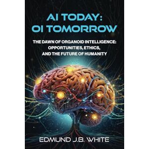 White, Edmund J.B. AI Today: OI Tomorrow: The Dawn of Organoid Intelligence: Opportunities, Ethics, and the Future of Humanity White, Edmund J.B. AI Today: OI Tomorrow: The Dawn of Organoid Intelligence: Opportunities, Ethics, and the Future of Humanity