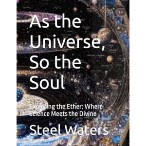 Waters, Steel As the Universe, So the Soul: Exploring the Ether: Where Science Meets the Mystical Waters, Steel As the Universe, So the Soul: Exploring the Ether: Where Science Meets the Mystical