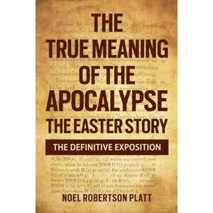 PLATT MSC, MR NOEL ROBERTSON THE TRUE MEANING OF THE APOCALYPSE: THE EASTER STORY. THE DEFINITIVE EXPOSITION PLATT MSC, MR NOEL ROBERTSON THE TRUE MEANING OF THE APOCALYPSE: THE EASTER STORY. THE DEFINITIVE EXPOSITION