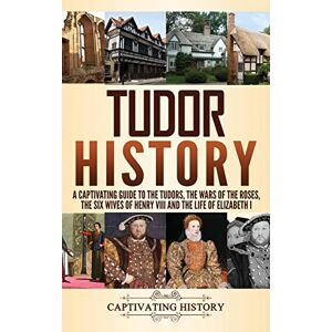 History, Captivating Tudor History: A Captivating Guide to the Tudors, the Wars of the Roses, the Six Wives of Henry VIII and the Life of Elizabeth I History, Captivating Tudor History: A Captivating Guide to the Tudors, the Wars of the Roses, the Six Wives of Henry VIII and the Life of Elizabeth I