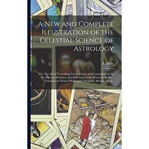 A New and Complete Illustration of the Celestial Science of Astrology: Or, The Art of Foretelling Future Events and Contingencies, by the Aspects, ... Natural Philosophy, Scripture, Reason, And... A New and Complete Illustration of the Celestial Science of Astrology: Or, The Art of Foretelling Future Events and Contingencies, by the Aspects, ... Natural Philosophy, Scripture, Reason, And...
