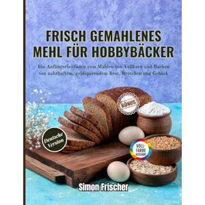 Frischer, Simon Frisch gemahlenes Mehl für Hobbybäcker: Ein Anfängerleitfaden zum Mahlen von Vollkorn und Backen von nahrhaftem, geldsparendem Brot, Brötchen und Gebäck Frischer, Simon Frisch gemahlenes Mehl für Hobbybäcker: Ein Anfängerleitfaden zum Mahlen von Vollkorn und Backen von nahrhaftem, geldsparendem Brot, Brötchen und Gebäck