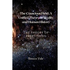Vale, Sirocco The Conscious Field: A Unified Theory of Reality and Human History: The Theory of Everything Vale, Sirocco The Conscious Field: A Unified Theory of Reality and Human History: The Theory of Everything