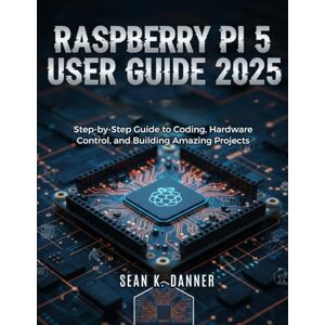 DANNER, SEAN K. RASPBERRY PI 5 USER GUIDE 2025: Step-by-Step Guide to Coding, Hardware Control, and Building Amazing Projects DANNER, SEAN K. RASPBERRY PI 5 USER GUIDE 2025: Step-by-Step Guide to Coding, Hardware Control, and Building Amazing Projects