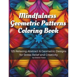 Foster, Eleanor Mindfulness Geometric Patterns Coloring Book: 125 Abstract Patterns for Stress Relief, Focus & Relaxation, For Adults and Teen Foster, Eleanor Mindfulness Geometric Patterns Coloring Book: 125 Abstract Patterns for Stress Relief, Focus & Relaxation, For Adults and Teen