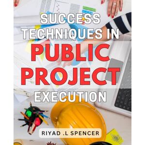 .L Spencer, Riyad Success Techniques in Public Project Execution: Proven Strategies to Achieve Success in Public Project Management: A Guide for Executives and Professionals .L Spencer, Riyad Success Techniques in Public Project Execution: Proven Strategies to Achieve Success in Public Project Management: A Guide for Executives and Professionals