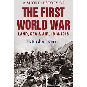 Gordon Kerr A Short History of the First World War: Land, Sea and Air, 1914 1918 Gordon Kerr A Short History of the First World War: Land, Sea and Air, 1914 1918