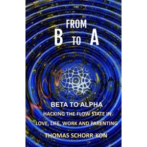 SCHORR-KON, THOMAS From B to A: Beta to alpha, Hacking the flow state in Life, Love, Work and Parenting SCHORR-KON, THOMAS From B to A: Beta to alpha, Hacking the flow state in Life, Love, Work and Parenting