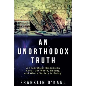 O'Kanu, Franklin An Unorthodox Truth: A Theoretical Discussion About Our World, Reality, and Where Society is Going O'Kanu, Franklin An Unorthodox Truth: A Theoretical Discussion About Our World, Reality, and Where Society is Going