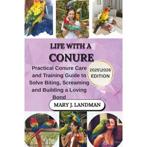 J. LANDMAN, MARY LIFE WITH A CONURE: PRACTICAL CONURE CARE AND TRAINING GUIDE TO SOLVE BITING, SCREAMING AND BUILDING A LOVING BOND J. LANDMAN, MARY LIFE WITH A CONURE: PRACTICAL CONURE CARE AND TRAINING GUIDE TO SOLVE BITING, SCREAMING AND BUILDING A LOVING BOND