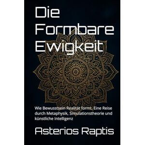 Raptis, Asterios Die Formbare Ewigkeit. Bewusstsein, Realität und das Paradox der Unendlichkeit: Wie Bewusstsein Realität formt. Eine Reise durch Metaphysik, Simulationstheorie und künstliche Intelligenz Raptis, Asterios Die Formbare Ewigkeit. Bewusstsein, Realität und das Paradox der Unendlichkeit: Wie Bewusstsein Realität formt. Eine Reise durch Metaphysik, Simulationstheorie und künstliche Intelligenz