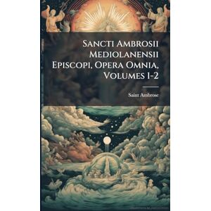 Ambrose, Saint Sancti Ambrosii Mediolanensii Episcopi, Opera Omnia, Volumes 1-2 Ambrose, Saint Sancti Ambrosii Mediolanensii Episcopi, Opera Omnia, Volumes 1-2