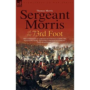 Morris, Professor Thomas Sergeant Morris of the 73rd Foot: the Experiences of a British Infantryman During the Napoleonic Wars-Including Campaigns in Germany and at Waterloo Morris, Professor Thomas Sergeant Morris of the 73rd Foot: the Experiences of a British Infantryman During the Napoleonic Wars-Including Campaigns in Germany and at Waterloo