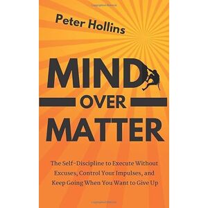 Hollins, Peter Mind Over Matter: The Self-Discipline to Execute Without Excuses, Control Your Impulses, and Keep Going When You Want to Give Up (Live a Disciplined Life) Hollins, Peter Mind Over Matter: The Self-Discipline to Execute Without Excuses, Control Your Impulses, and Keep Going When You Want to Give Up (Live a Disciplined Life)