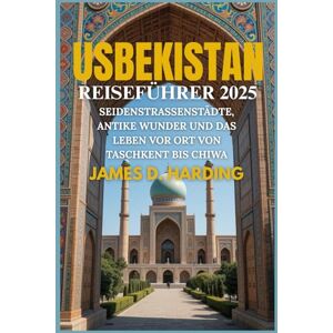 HARDING, JAMES D. USBEKISTAN REISEFÜHRER 2025: SEIDENSTRASSENSTÄDTE, ANTIKE WUNDER UND DAS LEBEN VOR ORT VON TASCHKENT BIS CHIWA HARDING, JAMES D. USBEKISTAN REISEFÜHRER 2025: SEIDENSTRASSENSTÄDTE, ANTIKE WUNDER UND DAS LEBEN VOR ORT VON TASCHKENT BIS CHIWA