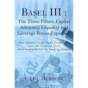 Olsson, Carl Basel III : The Three Pillars, Capital Adequacy, Liquidity and Leverage Ratios Explained: How updates to the Basel Framework since the financial crisis have strengthened the banking system Olsson, Carl Basel III : The Three Pillars, Capital Adequacy, Liquidity and Leverage Ratios Explained: How updates to the Basel Framework since the financial crisis have strengthened the banking system