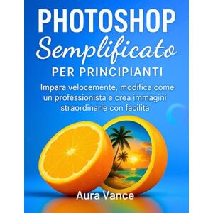 Vance, Aura Photoshop semplificato per principianti: Impara velocemente, modifica come un professionista e crea immagini straordinarie con facilità Vance, Aura Photoshop semplificato per principianti: Impara velocemente, modifica come un professionista e crea immagini straordinarie con facilità