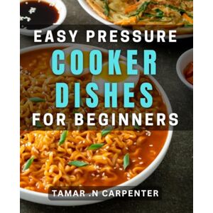 .N Carpenter, Tamar Easy Pressure Cooker Dishes for Beginners: Quick and Healthy One-Pot Meals for Cooking Novices .N Carpenter, Tamar Easy Pressure Cooker Dishes for Beginners: Quick and Healthy One-Pot Meals for Cooking Novices