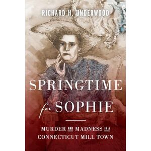 Underwood, Richard H Springtime for Sophie: Murder and Madness in a Connecticut Mill Town Underwood, Richard H Springtime for Sophie: Murder and Madness in a Connecticut Mill Town