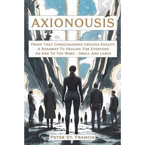 Francis, Peter St. Axionousis: Proof That Consciousness Creates Reality A Roadmap To Healing For Everyone An End To The Wars Small And Large Francis, Peter St. Axionousis: Proof That Consciousness Creates Reality A Roadmap To Healing For Everyone An End To The Wars Small And Large