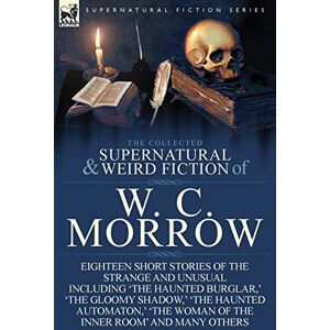 Morrow, William Chambers The Collected Supernatural and Weird Fiction of W. C. Morrow: Eighteen Short Stories of the Strange and Unusual Including 'The Haunted Burglar, ' 'The Morrow, William Chambers The Collected Supernatural and Weird Fiction of W. C. Morrow: Eighteen Short Stories of the Strange and Unusual Including 'The Haunted Burglar, ' 'The