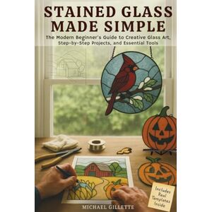 Gillette STAINED GLASS MADE SIMPLE: The Modern Beginners Guide to Creative Glass Art, Step-By-Step Projects, and Essential ToolsMichael Gillette STAINED GLASS MADE SIMPLE: The Modern Beginners Guide to Creative Glass Art, Step-By-Step Projects, and Essential ToolsMichael