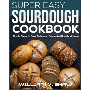 V. Shaw, William SUPER EASY SOURDOUGH COOKBOOK: Simple Steps to Bake Delicious, Fermented Breads at Home V. Shaw, William SUPER EASY SOURDOUGH COOKBOOK: Simple Steps to Bake Delicious, Fermented Breads at Home