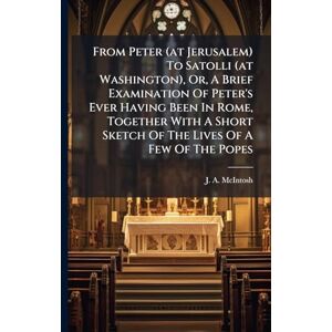 McIntosh From Peter (at Jerusalem) To Satolli (at Washington), Or, A Brief Examination Of Peter's Ever Having Been In Rome, Together With A Short Sketch Of The Lives Of A Few Of The Popes McIntosh From Peter (at Jerusalem) To Satolli (at Washington), Or, A Brief Examination Of Peter's Ever Having Been In Rome, Together With A Short Sketch Of The Lives Of A Few Of The Popes
