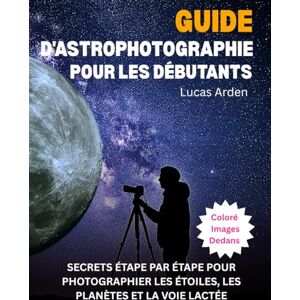 Arden, Lucas Guide D'astrophotographie Pour Les Débutants: Secrets Étape Par Étape Pour Photographier Les Étoiles, Les Planètes Et La Voie Lactée Arden, Lucas Guide D'astrophotographie Pour Les Débutants: Secrets Étape Par Étape Pour Photographier Les Étoiles, Les Planètes Et La Voie Lactée