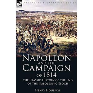 Houssaye, Henry Napoleon and the Campaign of 1814: the Classic History of the End of the Napoleonic Epoch Houssaye, Henry Napoleon and the Campaign of 1814: the Classic History of the End of the Napoleonic Epoch