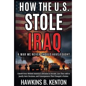 B. KENTON, HAWKINS HOW THE U.S. STOLE IRAQ : A War We Never Should Have Fought: Untold Story Behind America’s Decision to Invade, Lies They told to Justify their Decision, and Consequences That Changed a Nation B. KENTON, HAWKINS HOW THE U.S. STOLE IRAQ : A War We Never Should Have Fought: Untold Story Behind America’s Decision to Invade, Lies They told to Justify their Decision, and Consequences That Changed a Nation