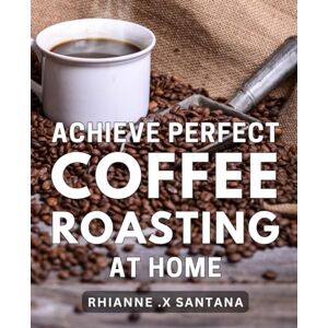 X Santana, Rhianne . Achieve Perfect Coffee Roasting at Home: Unlock the Secrets to Expert-Level Coffee Roasting with Proven Tips for Brewing Cafe-Quality Coffee at Home X Santana, Rhianne . Achieve Perfect Coffee Roasting at Home: Unlock the Secrets to Expert-Level Coffee Roasting with Proven Tips for Brewing Cafe-Quality Coffee at Home