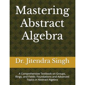 Singh, Dr. Jitendra Mastering Abstract Algebra: A Comprehensive Textbook on Groups, Rings, and Fields: Foundations and Advanced Topics in Abstract Algebra Singh, Dr. Jitendra Mastering Abstract Algebra: A Comprehensive Textbook on Groups, Rings, and Fields: Foundations and Advanced Topics in Abstract Algebra