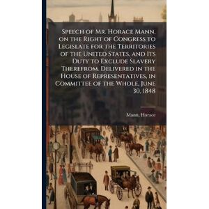 Speech of Mr. Horace Mann, on the Right of Congress to Legislate for the Territories of the United States, and Its Duty to Exclude Slavery Therefrom. ... in Committee of the Whole, June 30, 1848 Speech of Mr. Horace Mann, on the Right of Congress to Legislate for the Territories of the United States, and Its Duty to Exclude Slavery Therefrom. ... in Committee of the Whole, June 30, 1848