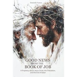 Vamos, Dominik Good News from the Book of Job: A Prophecy about Jesus Christ, the Tribulation, and the End of Satan Vamos, Dominik Good News from the Book of Job: A Prophecy about Jesus Christ, the Tribulation, and the End of Satan