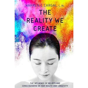 Cargal L. Ac., Warren L. The Reality We Create: The Influence of Beliefs and Consciousness on Our Health and Longevity Cargal L. Ac., Warren L. The Reality We Create: The Influence of Beliefs and Consciousness on Our Health and Longevity