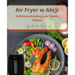Rosa, Amelia Air Fryer w Akcji. Kulinarna Ewolucja na Twoim Talerzu: Air Fryer Przepisy Rosa, Amelia Air Fryer w Akcji. Kulinarna Ewolucja na Twoim Talerzu: Air Fryer Przepisy