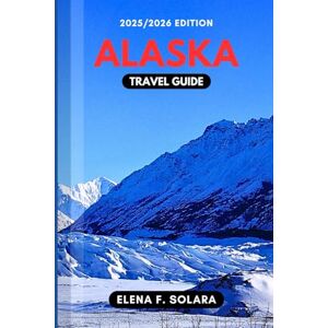 F. SOLARA, ELENA ALASKA TRAVEL GUIDE 2025/2026: Discover Wildlife, Scenic Routes, Bucket-List Adventures, Practical Tips, and Hidden Gems for Every Traveler F. SOLARA, ELENA ALASKA TRAVEL GUIDE 2025/2026: Discover Wildlife, Scenic Routes, Bucket-List Adventures, Practical Tips, and Hidden Gems for Every Traveler