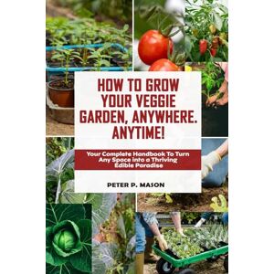 P. Mason, Peter HOW TO GROW YOUR OWN VEGGIE GARDEN, ANYWHERE. ANYTIME!: Your Complete Handbook to Turn Any Space into a Thriving Edible Paradise P. Mason, Peter HOW TO GROW YOUR OWN VEGGIE GARDEN, ANYWHERE. ANYTIME!: Your Complete Handbook to Turn Any Space into a Thriving Edible Paradise