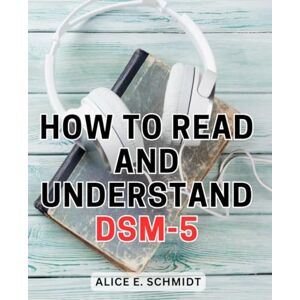 Schmidt, Alice E. How To Read And Understand DSM-5: A Comprehensive Guide to Understanding Mental Health Diagnoses Unlock the Insights, Strategies, and Knowledge to Understand & Apply DSM-5 with Confidence Schmidt, Alice E. How To Read And Understand DSM-5: A Comprehensive Guide to Understanding Mental Health Diagnoses Unlock the Insights, Strategies, and Knowledge to Understand & Apply DSM-5 with Confidence